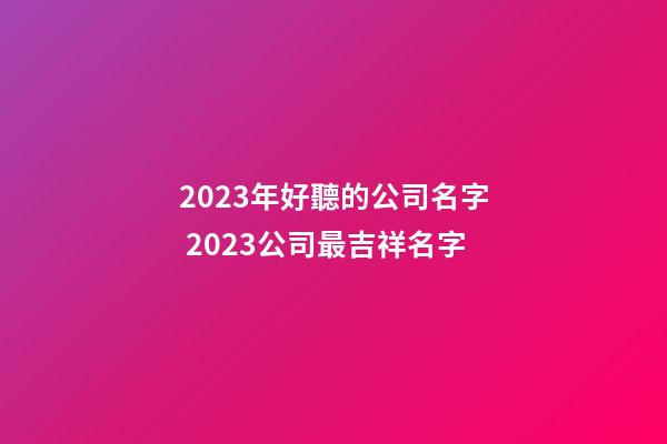 2023年好聽的公司名字 2023公司最吉祥名字